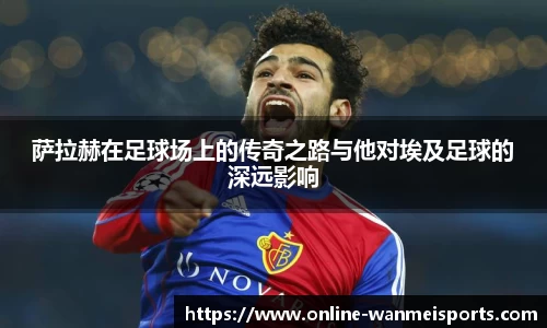 萨拉赫在足球场上的传奇之路与他对埃及足球的深远影响